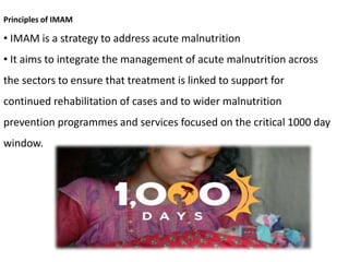 Principles of IMAM
• IMAM is a strategy to address acute malnutrition
• It aims to integrate the management of acute malnutrition across
the sectors to ensure that treatment is linked to support for
continued rehabilitation of cases and to wider malnutrition
prevention programmes and services focused on the critical 1000 day
window.
 