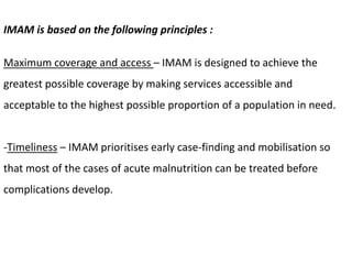 IMAM is based on the following principles :
Maximum coverage and access – IMAM is designed to achieve the
greatest possible coverage by making services accessible and
acceptable to the highest possible proportion of a population in need.
-Timeliness – IMAM prioritises early case-finding and mobilisation so
that most of the cases of acute malnutrition can be treated before
complications develop.
 