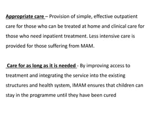 Appropriate care – Provision of simple, effective outpatient
care for those who can be treated at home and clinical care for
those who need inpatient treatment. Less intensive care is
provided for those suffering from MAM.
Care for as long as it is needed - By improving access to
treatment and integrating the service into the existing
structures and health system, IMAM ensures that children can
stay in the programme until they have been cured
 