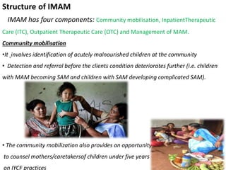 Structure of IMAM
IMAM has four components: Community mobilisation, InpatientTherapeutic
Care (ITC), Outpatient Therapeutic Care (OTC) and Management of MAM.
Community mobilisation
•It involves identification of acutely malnourished children at the community
• Detection and referral before the clients condition deteriorates further (i.e. children
with MAM becoming SAM and children with SAM developing complicated SAM).
• The community mobilization also provides an opportunity
to counsel mothers/caretakersof children under five years
on IYCF practices
 