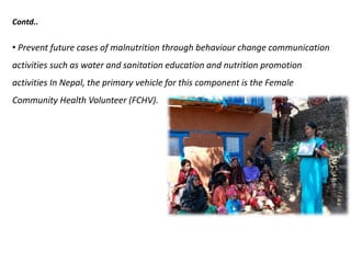 Contd..
• Prevent future cases of malnutrition through behaviour change communication
activities such as water and sanitation education and nutrition promotion
activities In Nepal, the primary vehicle for this component is the Female
Community Health Volunteer (FCHV).
 