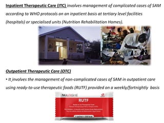 Inpatient Therapeutic Care (ITC) involves management of complicated cases of SAM
according to WHO protocols on an inpatient basis at tertiary level facilities
(hospitals) or specialised units (Nutrition Rehabilitation Homes).
Outpatient Therapeutic Care (OTC)
• It involves the management of non-complicated cases of SAM in outpatient care
using ready-to-use therapeutic foods (RUTF) provided on a weekly/fortnightly basis
 