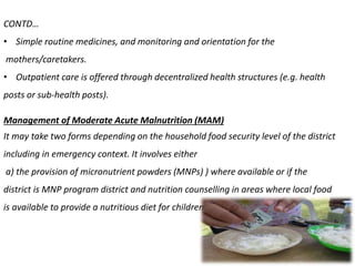 CONTD…
• Simple routine medicines, and monitoring and orientation for the
mothers/caretakers.
• Outpatient care is offered through decentralized health structures (e.g. health
posts or sub-health posts).
Management of Moderate Acute Malnutrition (MAM)
It may take two forms depending on the household food security level of the district
including in emergency context. It involves either
a) the provision of micronutrient powders (MNPs) ) where available or if the
district is MNP program district and nutrition counselling in areas where local food
is available to provide a nutritious diet for children,
 