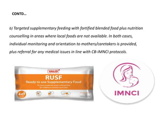 b) Targeted supplementary feeding with fortified blended food plus nutrition
counselling in areas where local foods are not available. In both cases,
individual monitoring and orientation to mothers/caretakers is provided,
plus referral for any medical issues in line with CB-IMNCI protocols.
CONTD…
 