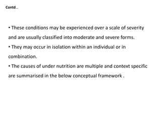 • These conditions may be experienced over a scale of severity
and are usually classified into moderate and severe forms.
• They may occur in isolation within an individual or in
combination.
• The causes of under nutrition are multiple and context specific
are summarised in the below conceptual framework .
Contd…
 