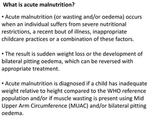 What is acute malnutrition?
• Acute malnutrition (or wasting and/or oedema) occurs
when an individual suffers from severe nutritional
restrictions, a recent bout of illness, inappropriate
childcare practices or a combination of these factors.
• The result is sudden weight loss or the development of
bilateral pitting oedema, which can be reversed with
appropriate treatment.
• Acute malnutrition is diagnosed if a child has inadequate
weight relative to height compared to the WHO reference
population and/or if muscle wasting is present using Mid
Upper Arm Circumference (MUAC) and/or bilateral pitting
oedema.
 