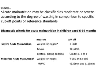 CONTD…
•Acute malnutrition may be classified as moderate or severe
according to the degree of wasting in comparison to specific
cut-off points or reference standards
Diagnostic criteria for acute malnutrition in children aged 6-59 months
measure cutt off
Severe Acute Malnutrition Weight-for-height* < -3SD
MUAC <115mm
Bilateral pitting oedema Grades 1, 2 or 3
Moderate Acute Malnutrition Weight-for-height <-2SD and ≥-3SD
MUAC <125mm and ≥115mm
 