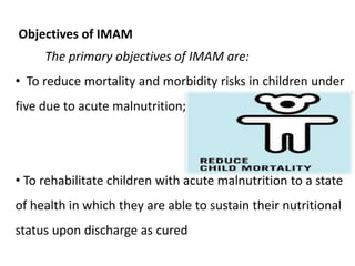 Objectives of IMAM
The primary objectives of IMAM are:
• To reduce mortality and morbidity risks in children under
five due to acute malnutrition;
• To rehabilitate children with acute malnutrition to a state
of health in which they are able to sustain their nutritional
status upon discharge as cured
 