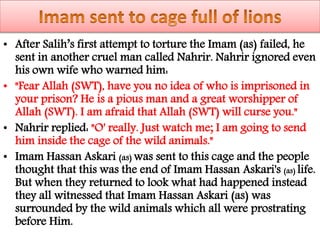 • After Salih’s first attempt to torture the Imam (as) failed, he
sent in another cruel man called Nahrir. Nahrir ignored even
his own wife who warned him:
• "Fear Allah (SWT), have you no idea of who is imprisoned in
your prison? He is a pious man and a great worshipper of
Allah (SWT). I am afraid that Allah (SWT) will curse you."
• Nahrir replied: "O' really. Just watch me; I am going to send
him inside the cage of the wild animals."
• Imam Hassan Askari (as) was sent to this cage and the people
thought that this was the end of Imam Hassan Askari's (as) life.
But when they returned to look what had happened instead
they all witnessed that Imam Hassan Askari (as) was
surrounded by the wild animals which all were prostrating
before Him.
 