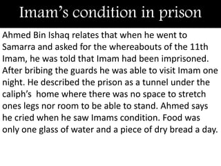 Imam’s condition in prison
Ahmed Bin Ishaq relates that when he went to
Samarra and asked for the whereabouts of the 11th
Imam, he was told that Imam had been imprisoned.
After bribing the guards he was able to visit Imam one
night. He described the prison as a tunnel under the
caliph’s home where there was no space to stretch
ones legs nor room to be able to stand. Ahmed says
he cried when he saw Imams condition. Food was
only one glass of water and a piece of dry bread a day.
 
