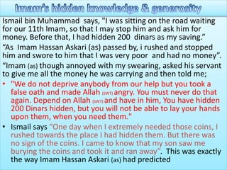 Ismail bin Muhammad says, "I was sitting on the road waiting
for our 11th Imam, so that I may stop him and ask him for
money. Before that, I had hidden 200 dinars as my saving.”
“As Imam Hassan Askari (as) passed by, i rushed and stopped
him and swore to him that I was very poor and had no money”.
“Imam (as) though annoyed with my swearing, asked his servant
to give me all the money he was carrying and then told me;
• "We do not deprive anybody from our help but you took a
false oath and made Allah (SWT) angry. You must never do that
again. Depend on Allah (SWT) and have in him, You have hidden
200 Dinars hidden, but you will not be able to lay your hands
upon them, when you need them."
• Ismail says “One day when I extremely needed those coins, I
rushed towards the place I had hidden them. But there was
no sign of the coins. I came to know that my son saw me
burying the coins and took it and ran away”. This was exactly
the way Imam Hassan Askari (as) had predicted
 