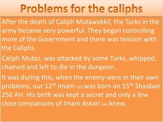 After the death of Caliph Mutawakkil, the Turks in the
army became very powerful. They began controlling
more of the Government and there was tension with
the Caliphs
Caliph Mutaz, was attacked by some Turks, whipped,
chained and left to die in the dungeon.
It was during this, when the enemy were in their own
problems, our 12th Imam (as) was born on 15th Shaaban
256 AH. His birth was kept a secret and only a few
close companions of Imam Askari (as) knew.
 