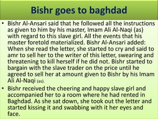 Bishr goes to baghdad
• Bishr Al-Ansari said that he followed all the instructions
as given to him by his master, Imam Ali Al-Naqi (as)
with regard to this slave girl. All the events that his
master foretold materialized. Bishr Al-Ansari added:
When she read the letter, she started to cry and said to
amr to sell her to the writer of this letter, swearing and
threatening to kill herself if he did not. Bishr started to
bargain with the slave trader on the price until he
agreed to sell her at amount given to Bishr by his Imam
Ali Al-Naqi (as).
• Bishr received the cheering and happy slave girl and
accompanied her to a room where he had rented in
Baghdad. As she sat down, she took out the letter and
started kissing it and swabbing with it her eyes and
face.
 