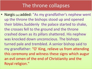 The throne collapses
• Nargis (as) added: "As my grandfather's nephew went
up the throne the bishops stood up and opened
their bibles.Suddenly the palace started to shake,
the crosses fell to the ground and the throne
crashed down as its pillars shattered. His nephew
was knocked down unconscious. The bishops
turned pale and trembled. A senior bishop said to
my grandfather: “O' King, relieve us from attending
this ceremony and witness these signs which augur
an evil omen of the end of Christianity and the
Royal religion."
 