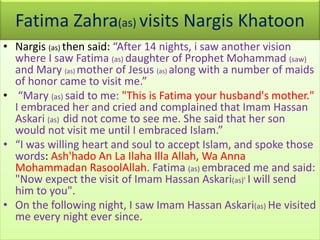 Fatima Zahra(as) visits Nargis Khatoon
• Nargis (as) then said: “After 14 nights, i saw another vision
where I saw Fatima (as) daughter of Prophet Mohammad (saw)
and Mary (as) mother of Jesus (as) along with a number of maids
of honor came to visit me.”
• “Mary (as) said to me: "This is Fatima your husband's mother."
I embraced her and cried and complained that Imam Hassan
Askari (as) did not come to see me. She said that her son
would not visit me until I embraced Islam.”
• “I was willing heart and soul to accept Islam, and spoke those
words: Ash'hado An La Ilaha Illa Allah, Wa Anna
Mohammadan RasoolAllah. Fatima (as) embraced me and said:
"Now expect the visit of Imam Hassan Askari(as)’ I will send
him to you".
• On the following night, I saw Imam Hassan Askari(as) He visited
me every night ever since.
 