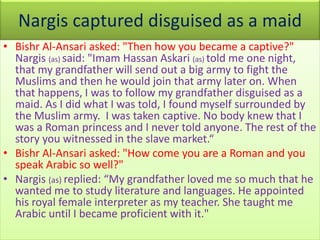 Nargis captured disguised as a maid
• Bishr Al-Ansari asked: "Then how you became a captive?"
Nargis (as) said: "Imam Hassan Askari (as) told me one night,
that my grandfather will send out a big army to fight the
Muslims and then he would join that army later on. When
that happens, I was to follow my grandfather disguised as a
maid. As I did what I was told, I found myself surrounded by
the Muslim army. I was taken captive. No body knew that I
was a Roman princess and I never told anyone. The rest of the
story you witnessed in the slave market.“
• Bishr Al-Ansari asked: "How come you are a Roman and you
speak Arabic so well?"
• Nargis (as) replied: “My grandfather loved me so much that he
wanted me to study literature and languages. He appointed
his royal female interpreter as my teacher. She taught me
Arabic until I became proficient with it."
 