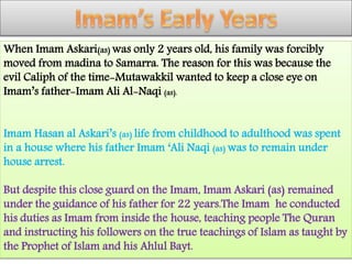 When Imam Askari(as) was only 2 years old, his family was forcibly
moved from madina to Samarra. The reason for this was because the
evil Caliph of the time-Mutawakkil wanted to keep a close eye on
Imam’s father-Imam Ali Al-Naqi (as).
Imam Hasan al Askari’s (as) life from childhood to adulthood was spent
in a house where his father Imam ‘Ali Naqi (as) was to remain under
house arrest.
But despite this close guard on the Imam, Imam Askari (as) remained
under the guidance of his father for 22 years.The Imam he conducted
his duties as Imam from inside the house, teaching people The Quran
and instructing his followers on the true teachings of Islam as taught by
the Prophet of Islam and his Ahlul Bayt.
 