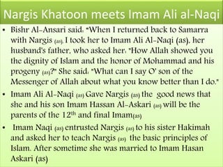 Nargis Khatoon meets Imam Ali al-Naqi
• Bishr Al-Ansari said: “When I returned back to Samarra
with Nargis (as), I took her to Imam Ali Al-Naqi (as), her
husband's father, who asked her: "How Allah showed you
the dignity of Islam and the honor of Mohammad and his
progeny (as)?" She said: "What can I say O' son of the
Messenger of Allah about what you know better than I do."
• Imam Ali Al-Naqi (as) Gave Nargis (as) the good news that
she and his son Imam Hassan Al-Askari (as) will be the
parents of the 12th and final Imam(as)
• Imam Naqi (as) entrusted Nargis (as) to his sister Hakimah
and asked her to teach Nargis (as) the basic principles of
Islam. After sometime she was married to Imam Hasan
Askari (as)
 