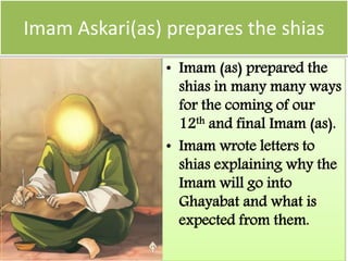 Imam Askari(as) prepares the shias
• Imam (as) prepared the
shias in many many ways
for the coming of our
12th and final Imam (as).
• Imam wrote letters to
shias explaining why the
Imam will go into
Ghayabat and what is
expected from them.
 