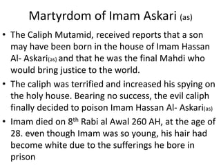 Martyrdom of Imam Askari (as)
• The Caliph Mutamid, received reports that a son
may have been born in the house of Imam Hassan
Al- Askari(as) and that he was the final Mahdi who
would bring justice to the world.
• The caliph was terrified and increased his spying on
the holy house. Bearing no success, the evil caliph
finally decided to poison Imam Hassan Al- Askari(as)
• Imam died on 8th Rabi al Awal 260 AH, at the age of
28. even though Imam was so young, his hair had
become white due to the sufferings he bore in
prison
 