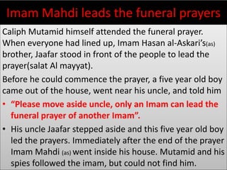 Imam Mahdi leads the funeral prayers
Caliph Mutamid himself attended the funeral prayer.
When everyone had lined up, Imam Hasan al-Askari’s(as)
brother, Jaafar stood in front of the people to lead the
prayer(salat Al mayyat).
Before he could commence the prayer, a five year old boy
came out of the house, went near his uncle, and told him
• “Please move aside uncle, only an Imam can lead the
funeral prayer of another Imam”.
• His uncle Jaafar stepped aside and this five year old boy
led the prayers. Immediately after the end of the prayer
Imam Mahdi (as) went inside his house. Mutamid and his
spies followed the imam, but could not find him.
 