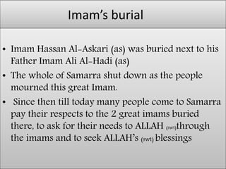 Imam’s burial
• Imam Hassan Al-Askari (as) was buried next to his
Father Imam Ali Al-Hadi (as)
• The whole of Samarra shut down as the people
mourned this great Imam.
• Since then till today many people come to Samarra
pay their respects to the 2 great imams buried
there, to ask for their needs to ALLAH (swt)through
the imams and to seek ALLAH’s (swt) blessings
 