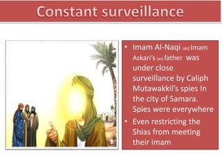 • Imam Al-Naqi (as) Imam
Askari’s (as) father was
under close
surveillance by Caliph
Mutawakkil’s spies In
the city of Samara.
Spies were everywhere
• Even restricting the
Shias from meeting
their imam
 