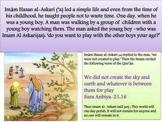 Imām Hasan al-Askari (‘a) led a simple life and even from the time of
his childhood, he taught people not to waste time. One day, when he
was a young boy, A man was walking by a group of children with a
young boy watching them. The man asked the young boy –who was
Imam Al Askari(as): ‘do you want to play with the other boys your age?’
Imām Hasan al-Askari (as) replied to the man, ‘we
were not created to play.’ Then the Imām recited
the following verse of the Qur’ān:
We did not create the sky and
earth and whatever is between
them for play
Sura Anbiya-21:16
Then imam al- Askari said (as) ; This world will
one day perish, It will not remain for anyone and
no one will remain in it.
 