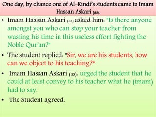 One day, by chance one of Al-Kindi’s students came to Imam
Hassan Askari (as).
• Imam Hassan Askari (as) asked him: "Is there anyone
amongst you who can stop your teacher from
wasting his time in this useless effort fighting the
Noble Qur'an?"
• The student replied: "Sir, we are his students, how
can we object to his teaching?“
• Imam Hassan Askari (as): urged the student that he
could at least convey to his teacher what he (imam)
had to say.
• The Student agreed.
 