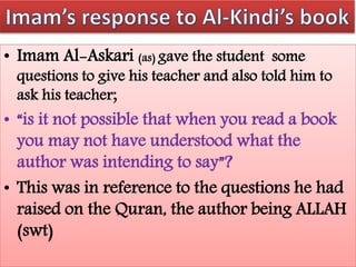 • Imam Al-Askari (as) gave the student some
questions to give his teacher and also told him to
ask his teacher;
• “is it not possible that when you read a book
you may not have understood what the
author was intending to say”?
• This was in reference to the questions he had
raised on the Quran, the author being ALLAH
(swt)
 