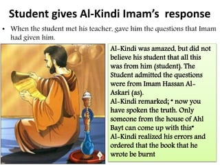 Student gives Al-Kindi Imam’s response
• When the student met his teacher, gave him the questions that Imam
had given him.
Al-Kindi was amazed, but did not
believe his student that all this
was from him (student). The
Student admitted the questions
were from Imam Hassan Al-
Askari (as).
Al-Kindi remarked; “ now you
have spoken the truth. Only
someone from the house of Ahl
Bayt can come up with this”
Al-Kindi realized his errors and
ordered that the book that he
wrote be burnt
 