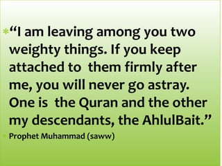 “I am leaving among you two
weighty things. If you keep
attached to them firmly after
me, you will never go astray.
One is the Quran and the other
my descendants, the AhlulBait.”
Prophet Muhammad (saww)
 