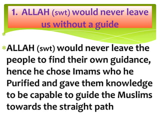 ALLAH (swt) would never leave the
people to find their own guidance,
hence he chose Imams who he
Purified and gave them knowledge
to be capable to guide the Muslims
towards the straight path
1. ALLAH (swt) would never leave
us without a guide
 