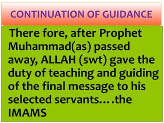 There fore, after Prophet
Muhammad(as) passed
away, ALLAH (swt) gave the
duty of teaching and guiding
of the final message to his
selected servants….the
IMAMS
CONTINUATION OF GUIDANCE
 