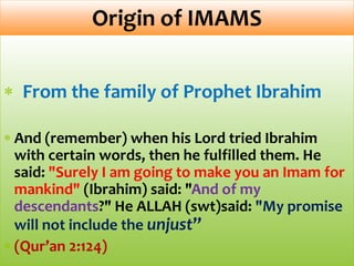 From the family of Prophet Ibrahim
And (remember) when his Lord tried Ibrahim
with certain words, then he fulfilled them. He
said: "Surely I am going to make you an Imam for
mankind" (Ibrahim) said: "And of my
descendants?" He ALLAH (swt)said: "My promise
will not include the unjust”
(Qur’an 2:124)
Origin of IMAMS
 
