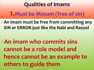 An Imam must be free from committing any
SIN or ERROR-just like the Nabi and Rasool
An imam who commits sins
cannot be a role model and
hence cannot be an example to
others to guide them
Qualities of Imams
1.Must be Masum (free of sin)
 