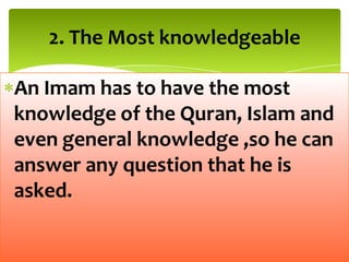 An Imam has to have the most
knowledge of the Quran, Islam and
even general knowledge ,so he can
answer any question that he is
asked.
2. The Most knowledgeable
 