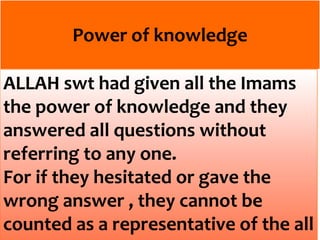 Power of knowledge
ALLAH swt had given all the Imams
the power of knowledge and they
answered all questions without
referring to any one.
For if they hesitated or gave the
wrong answer , they cannot be
counted as a representative of the all
 