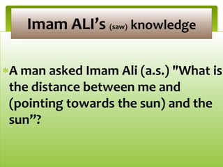 A man asked Imam Ali (a.s.) "What is
the distance between me and
(pointing towards the sun) and the
sun”?
Imam ALI’s (saw) knowledge
 