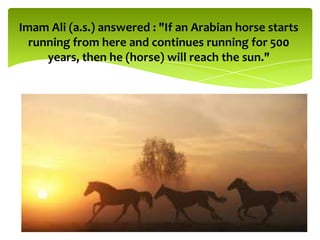 Imam Ali (a.s.) answered : "If an Arabian horse starts
running from here and continues running for 500
years, then he (horse) will reach the sun."
 