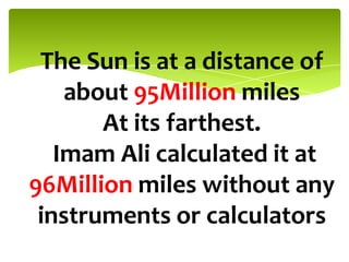 The Sun is at a distance of
about 95Million miles
At its farthest.
Imam Ali calculated it at
96Million miles without any
instruments or calculators
 