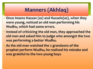 Once Imams Hassan (as) and Hussein(as), when they
were young, noticed an old man performing his
Wudhu, which had some errors.
Instead of criticizing the old man, they approached the
old man and asked him to judge who amongst the two
was performing a better Wudhu.
As the old man watched the 2 grandsons of the
prophet perform Wudhu, he realized his mistake and
was grateful to the two young boys
Manners (Akhlaq)
 