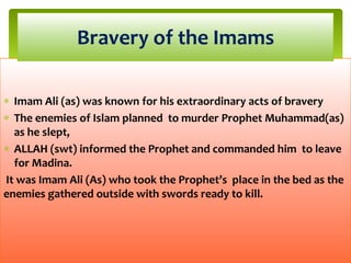 Imam Ali (as) was known for his extraordinary acts of bravery
The enemies of Islam planned to murder Prophet Muhammad(as)
as he slept,
ALLAH (swt) informed the Prophet and commanded him to leave
for Madina.
It was Imam Ali (As) who took the Prophet’s place in the bed as the
enemies gathered outside with swords ready to kill.
Bravery of the Imams
 