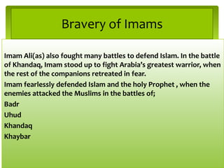 Imam Ali(as) also fought many battles to defend Islam. In the battle
of Khandaq, Imam stood up to fight Arabia’s greatest warrior, when
the rest of the companions retreated in fear.
Imam fearlessly defended Islam and the holy Prophet , when the
enemies attacked the Muslims in the battles of;
Badr
Uhud
Khandaq
Khaybar
Bravery of Imams
 