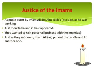 A candle burnt by Imam Ali ibn Abu Talib's (as) side, as he was
working
Just then Talha and Zubair appeared.
They wanted to talk personal business with the imam(as)
Just as they sat down, Imam Ali (as) put out the candle and lit
another one.
Justice of the Imams
 