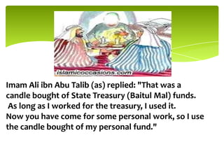 Imam Ali ibn Abu Talib (as) replied: "That was a
candle bought of State Treasury (Baitul Mal) funds.
As long as I worked for the treasury, I used it.
Now you have come for some personal work, so I use
the candle bought of my personal fund."
 