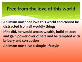 An imam must not love this world and cannot be
distracted from all worldly things.
If he did, he would amass wealth, build palaces
and gain power over others and be tempted with
bribery and corruption
An imam must live a simple lifestyle
Free from the love of this world
 