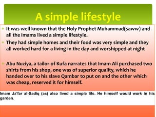 It was well known that the Holy Prophet Muhammad(saww) and
all the Imams lived a simple lifestyle.
They had simple homes and their food was very simple and they
all worked hard for a living in the day and worshipped at night
Abu Nuziya, a tailor of Kufa narrates that Imam Ali purchased two
shirts from his shop, one was of superior quality, which he
handed over to his slave Qambar to put on and the other which
was cheap, reserved it for himself.
A simple lifestyle
Imam Ja'far al-Sadiq (as) also lived a simple life. He himself would work in his
garden.
 