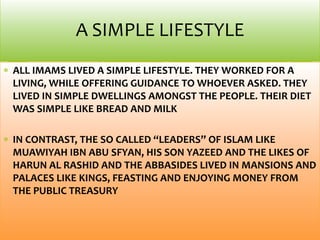 ALL IMAMS LIVED A SIMPLE LIFESTYLE. THEY WORKED FOR A
LIVING, WHILE OFFERING GUIDANCE TO WHOEVER ASKED. THEY
LIVED IN SIMPLE DWELLINGS AMONGST THE PEOPLE. THEIR DIET
WAS SIMPLE LIKE BREAD AND MILK
IN CONTRAST, THE SO CALLED “LEADERS” OF ISLAM LIKE
MUAWIYAH IBN ABU SFYAN, HIS SON YAZEED AND THE LIKES OF
HARUN AL RASHID AND THE ABBASIDES LIVED IN MANSIONS AND
PALACES LIKE KINGS, FEASTING AND ENJOYING MONEY FROM
THE PUBLIC TREASURY
A SIMPLE LIFESTYLE
 