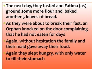 The next day, they fasted and Fatima (as)
ground some more flour and baked
another 5 loaves of bread.
As they were about to break their fast, an
Orphan knocked on the door complaining
that he had not eaten for days
Again, without hesitation the family and
their maid gave away their food.
Again they slept hungry, with only water
to fill their stomach
 